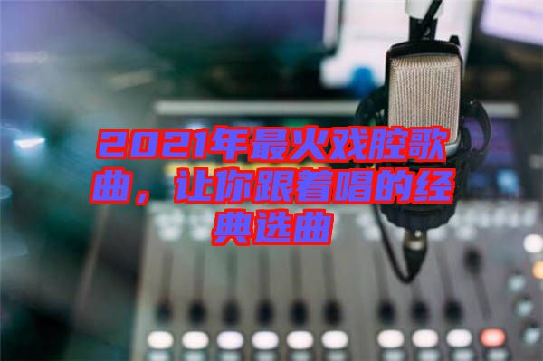 2021年最火戲腔歌曲，讓你跟著唱的經(jīng)典選曲