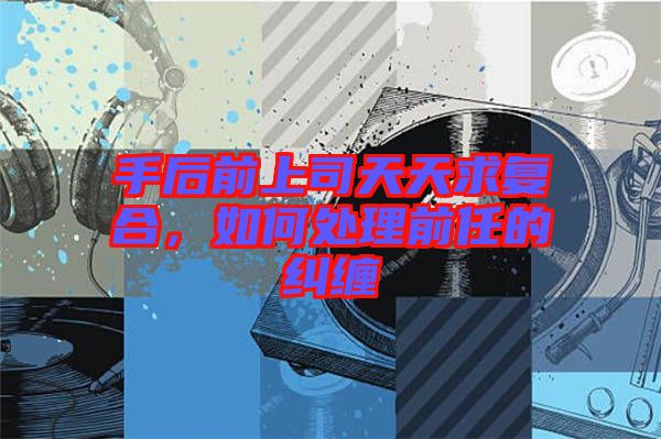 手后前上司天天求復(fù)合，如何處理前任的糾纏
