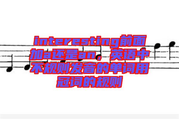 interesting前面加a還是an，英語中不規(guī)則發(fā)音的單詞用冠詞的規(guī)則