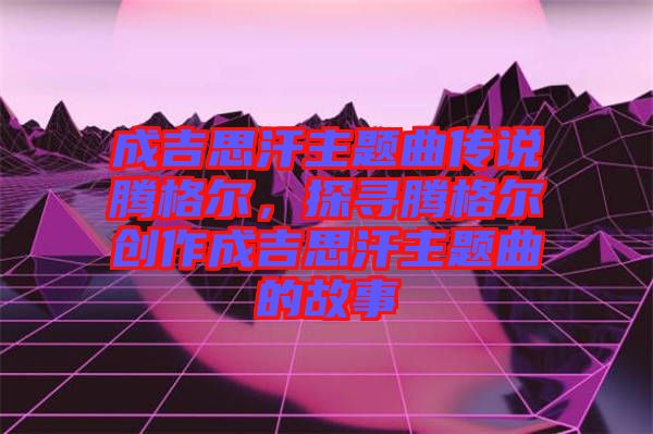 成吉思汗主題曲傳說騰格爾，探尋騰格爾創(chuàng)作成吉思汗主題曲的故事