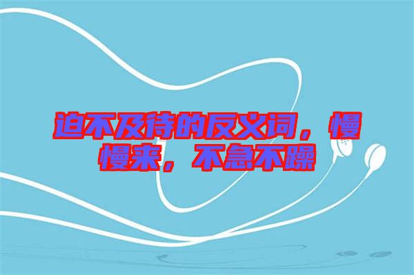 迫不及待的反義詞，慢慢來(lái)，不急不躁