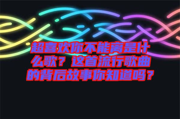 超喜歡你不能離是什么歌？這首流行歌曲的背后故事你知道嗎？