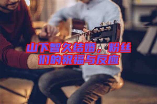 山下智久結(jié)婚，粉絲們的祝福與反應(yīng)