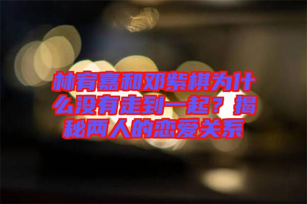 林宥嘉和鄧紫棋為什么沒有走到一起？揭秘兩人的戀愛關(guān)系