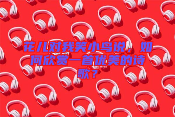 花兒對(duì)我笑小鳥(niǎo)說(shuō)，如何欣賞一首優(yōu)美的詩(shī)歌？